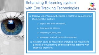 ❑ Observe users’ learning behavior in real time by monitoring
characteristics such as:
❑ objects and areas of interest,
❑ time spent on objects,
❑ frequency of visits, and
❑ sequences in which content is consumed.
❑ Research could be focused on analyzing eye-movement
patterns during learning and linking these patterns with
cognitive processes.
Enhancing E-learning system
with Eye Tracking Technologies
17
 