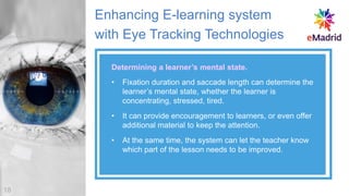 Enhancing E-learning system
with Eye Tracking Technologies
• Fixation duration and saccade length can determine the
learner’s mental state, whether the learner is
concentrating, stressed, tired.
• It can provide encouragement to learners, or even offer
additional material to keep the attention.
• At the same time, the system can let the teacher know
which part of the lesson needs to be improved.
Determining a learner’s mental state.
18
 