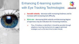 ❑ Saccadic velocity - decrease with increasing tiredness and to
increase with increasing task difficulty.
❑ Blink rate - decreasing blink velocity and decreasing degree
of openness may be indicators for increasing tiredness.
❑ Thus, if tiredness is identified, it should be possible through
adaptive e-learning mechanisms to suggest optimized
strategies such as the best time to take a break.
Enhancing E-learning system
with Eye Tracking Technologies
19
 
