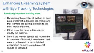 Identifying important teaching areas.
• By tracking the number of fixation on each
area of interest, a teacher can make sure
that learners are paying attention to the
most important areas.
• If that is not the case, a teacher can
modify the material.
• Also, if the learner spends too much time
in one area of interest, it could mean that
area is problematic a more detailed
explanation or more related material
should be included.
Enhancing E-learning system
with Eye Tracking Technologies
21
 