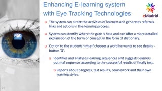 ❑ The system can direct the activities of learners and generates referrals
links and actions in the learning process.
❑ System can identify where the gaze is held and can offer a more detailed
explanation of the term or concept in the form of dictionary.
❑ Option to the student himself chooses a word he wants to see details -
button ’Q’.
❑ Identifies and analyses learning sequences and suggests learners
optimal sequence according to the successful results of finally test.
❑ Reports about progress, test results, coursework and their own
learning styles.
Enhancing E-learning system
with Eye Tracking Technologies
22
 