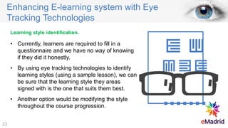 Enhancing E-learning system with Eye
Tracking Technologies
Learning style identification.
• Currently, learners are required to fill in a
questionnaire and we have no way of knowing
if they did it honestly.
• By using eye tracking technologies to identify
learning styles (using a sample lesson), we can
be sure that the learning style they areas
signed with is the one that suits them best.
• Another option would be modifying the style
throughout the course progression.
23
 