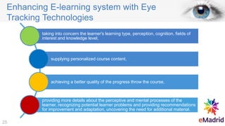 Enhancing E-learning system with Eye
Tracking Technologies
taking into concern the learner's learning type, perception, cognition, fields of
interest and knowledge level,
supplying personalized course content,
achieving a better quality of the progress throw the course,
providing more details about the perceptive and mental processes of the
learner, recognizing potential learner problems and providing recommendations
for improvement and adaptation, uncovering the need for additional material.
25
 