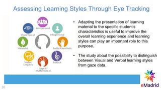 Assessing Learning Styles Through Eye Tracking
• Adapting the presentation of learning
material to the specific student’s
characteristics is useful to improve the
overall learning experience and learning
styles can play an important role to this
purpose.
• The study about the possibility to distinguish
between Visual and Verbal learning styles
from gaze data.
26
 