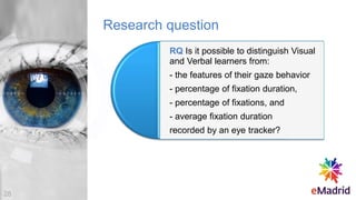 Research question
RQ Is it possible to distinguish Visual
and Verbal learners from:
- the features of their gaze behavior
- percentage of fixation duration,
- percentage of fixations, and
- average fixation duration
recorded by an eye tracker?
28
 