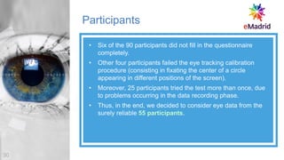 Participants
• Six of the 90 participants did not fill in the questionnaire
completely.
• Other four participants failed the eye tracking calibration
procedure (consisting in fixating the center of a circle
appearing in different positions of the screen).
• Moreover, 25 participants tried the test more than once, due
to problems occurring in the data recording phase.
• Thus, in the end, we decided to consider eye data from the
surely reliable 55 participants.
30
 