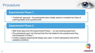Procedure
• “Traditional” approach - the participants were initially asked to complete the Index of
Learning Styles (ILS) questionnaire.
Experimental Phase 1.
• After three days from the Experimental Phase 1 - an eye tracking experiment.
• The participants were not informed that this trial related to the questionnaire they
had answered in Phase 1.
• A within-subjects experimental design was used, in which participants tried all the
available conditions.
Experimental Phase 2.
32
 