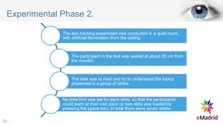 Experimental Phase 2.
The eye tracking experiment was conducted in a quiet room,
with artificial illumination from the ceiling.
The participant in the test was seated at about 55 cm from
the monitor.
The task was to read and try to understand the topics
presented in a group of slides.
No time limit was set for each slide, so that the participants
could learn at their own pace (a new slide was loaded by
pressing the space bar). In total there were seven slides.
35
 