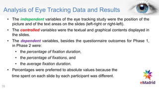 Analysis of Eye Tracking Data and Results
• The independent variables of the eye tracking study were the position of the
picture and of the text areas on the slides (left-right or right-left).
• The controlled variables were the textual and graphical contents displayed in
the slides.
• The dependent variables, besides the questionnaire outcomes for Phase 1,
in Phase 2 were:
• the percentage of fixation duration,
• the percentage of fixations, and
• the average fixation duration.
• Percentages were preferred to absolute values because the
time spent on each slide by each participant was different.
39
 