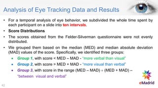 Analysis of Eye Tracking Data and Results
• For a temporal analysis of eye behavior, we subdivided the whole time spent by
each participant on a slide into ten intervals.
• Score Distributions
• The scores obtained from the Felder-Silverman questionnaire were not evenly
distributed.
• We grouped them based on the median (MED) and median absolute deviation
(MAD) values of the score. Specifically, we identified three groups:
• Group 1, with score < MED – MAD - “more verbal than visual”
• Group 2, with score > MED + MAD - “more visual than verbal”
• Group 3, with score in the range (MED – MAD)  (MED + MAD) –
“between visual and verbal”
42
 
