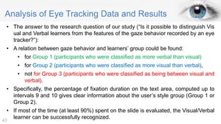 Analysis of Eye Tracking Data and Results
• The answer to the research question of our study (“Is it possible to distinguish Vis
ual and Verbal learners from the features of the gaze behavior recorded by an eye
tracker?”):
• A relation between gaze behavior and learners’ group could be found:
• for Group 1 (participants who were classified as more verbal than visual)
• for Group 2 (participants who were classified as more visual than verbal),
• not for Group 3 (participants who were classified as being between visual and
verbal).
• Specifically, the percentage of fixation duration on the text area, computed up to
intervals 9 and 10 gives clear information about the user’s style group (Group 1 or
Group 2).
• If most of the time (at least 90%) spent on the slide is evaluated, the Visual/Verbal
learner can be successfully recognized.
43
 