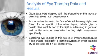 Analysis of Eye Tracking Data and
Results
• Gaze data were coupled with the outcomes of the Index of
Learning Styles (ILS) questionnaire.
• A connection between the Visual/Verbal learning style was
found for a specific information layout, which give a
constructive contribution to the field of e-learning in general,
and to the area of automatic learning style assessment
specifically.
• Exploiting eye tracking in this field is of importance because
it can enable “intelligent” e-learning systems in which learning
styles are assessed in a seamless way.
46
 