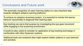 Conclusions and Future work
The automatic recognition of users’ learning styles is a very important step
towards intelligent adaptive learning platforms.
To achieve an adaptive eLearning system, it is essential to monitor the learner
behavior dynamically to diagnose their learning style.
Eye tracking can serve that purpose by investigating the eye gaze movement
while engaging in the eLearning environment.
It would be also useful to consider an application of eye tracking technology in
combination with other biosensor systems.
Additional tools and analytical data might explore hidden patterns in user behavior
and activities.
47
 