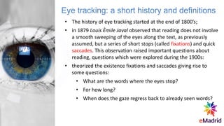 • The history of eye tracking started at the end of 1800’s;
• in 1879 Louis Èmile Javal observed that reading does not involve
a smooth sweeping of the eyes along the text, as previously
assumed, but a series of short stops (called fixations) and quick
saccades. This observation raised important questions about
reading, questions which were explored during the 1900s:
• theorized the existence fixations and saccades giving rise to
some questions:
• What are the words where the eyes stop?
• For how long?
• When does the gaze regress back to already seen words?
Eye tracking: a short history and definitions
 