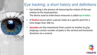 • Eye tracking is the process of measuring the motion of the eye
relative to the head position.
The device used to make these measures is called eye tracker.
• A fixation occurs when a person looks at a specific point for a
time longer than 100 ms.
• Saccades are fast movements from a point to another (e.g by
skipping a certain number of pixels in the vertical and horizontal
directions on a screen).
Eye tracking: a short history and definitions
8
 