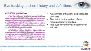 Eye tracking: a short history and definitions
• An example of fixations and saccades
over text.
• This is the typical pattern of eye
movement during reading.
• The eyes never move smoothly over
still text.
http://www.digitimes.com.tw/tw/B2B/Seminar/Service/download/053A410120/053A410120_R559FP5NJ1W8L7F4MCOL.pdf
9
 