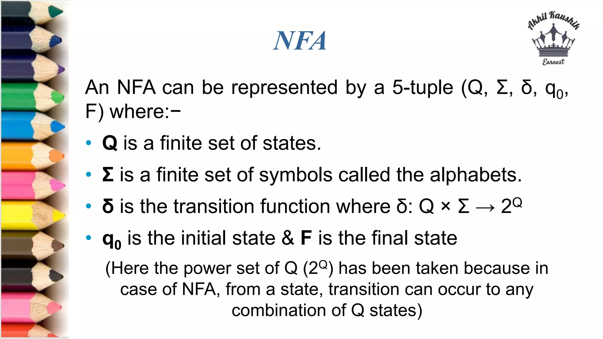 NFA
An NFA can be represented by a 5-tuple (Q, &Sigma;, &delta;, q0,
F) where:&minus;
&bull; Q is a finite set of states.
&bull; &Sigma; is a finite set of symbols called the alphabets.
&bull; &delta; is the transition function where &delta;: Q &times; &Sigma; &rarr; 2Q
&bull; q0 is the initial state & F is the final state
(Here the power set of Q (2Q) has been taken because in
case of NFA, from a state, transition can occur to any
combination of Q states)
 