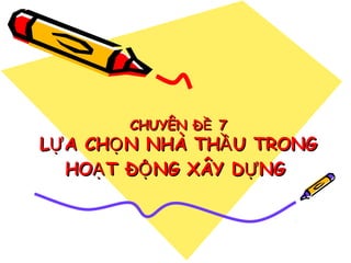 CHUYÊN ĐỀ 7

LỰ A CHỌ N NHÀ THẦ U TRONG
HOẠ T ĐỘ NG XÂY DỰ NG

 