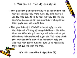 c. Yêu cầ u về tiế n độ củ a dự án
- Thời gian đánh giá hồ sơ dự thầu tối đa là bốn mươi lăm
ngày đối với đấu thầu trong nước, sáu mươi ngày đối
với đấu thầu quốc tế kể từ ngày mở thầu đến khi chủ
đầu tư có báo cáo về kết quả đấu thầu trình người có
thẩm quyền xem xét, quyết định;
- Thời gian thẩm định tối đa là hai mươi ngày cho vi ệc
thực hiện đối với từng nội dung về kế hoạch đấu thầu,
hồ sơ mời thầu, kết quả lựa chọn nhà thầu. Đối với gói
thầu thuộc thẩm quyền phê duyệt của Thủ tướng Chính
phủ, thời gian thẩm định tối đa là ba mươi ngày cho
việc thực hiện đối với từng nội dung về kế hoạch đấu
thầu, kết quả lựa chọn nhà thầu.
(Chi tiế t xem điề u 8 Nghị đị nh 58)

 
