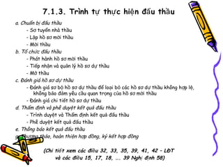 7.1.3. Trình tự thự c hiệ n đấ u thầ u
a. Chuẩn bị đấu thầu
- Sơ tuyển nhà thầu
- Lập hồ sơ mời thầu
- Mời thầu
b. Tổ chức đấu thầu
- Phát hành hồ sơ mời thầu
- Tiếp nhận và quản lý hồ sơ dự thầu
- Mở thầu
c. Đánh giá hồ sơ dự thầu
- Đánh giá sơ bộ hồ sơ dự thầu để loại bỏ các hồ sơ dự thầu không h ợp lệ,
không bảo đảm yêu cầu quan trọng của hồ sơ mời thầu
- Đánh giá chi tiết hồ sơ dự thầu
d. Thẩm định và phê duyệt kết quả đấu thầu
- Trình duyệt và Thẩm định kết quả đấu thầu
- Phê duyệt kết quả đấu thầu
e. Thông báo kết quả đấu thầu
g. Thương thảo, hoàn thiện hợp đồng, ký kết hợp đồng
(Chi tiế t xem các điề u 32, 33, 35, 39, 41, 42 – LĐT
và các điề u 15, 17, 18, …. 39 Nghị đị nh 58)

 