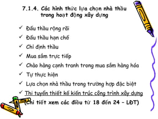 7.1.4. Các hình thứ c lự a chọ n nhà thầ u
trong hoạ t độ ng xây dự ng
 Đấu thầu rộng rãi
 Đấu thầu hạn chế
 Chỉ định thầu
 Mua sắm trực tiếp
 Chào hàng cạnh tranh trong mua sắm hàng hóa
 Tự thực hiện
 Lựa chọn nhà thầu trong trường hợp đặc biệt
 Thi tuyển thiết kế kiến trúc công trình xây dựng
(Chi tiế t xem các điề u từ 18 đế n 24 – LĐT)

 