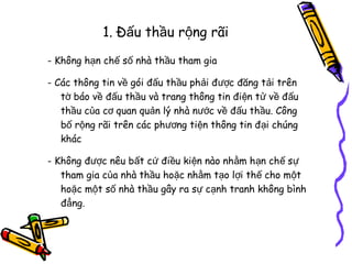 1. Đấu thầu rộng rãi
- Không hạn chế số nhà thầu tham gia
- Các thông tin về gói đấu thầu phải được đăng tải trên
tờ báo về đấu thầu và trang thông tin điện tử về đấu
thầu của cơ quan quản lý nhà nước về đấu thầu. Công
bố rộng rãi trên các phương tiện thông tin đại chúng
khác
- Không được nêu bất cứ điều kiện nào nhằm hạn chế sự
tham gia của nhà thầu hoặc nhằm tạo lợi thế cho một
hoặc một số nhà thầu gây ra sự cạnh tranh không bình
đẳng.

 