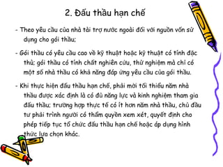 2. Đấu thầu hạn chế
- Theo yêu cầu của nhà tài trợ nước ngoài đối với nguồn vốn sử
dụng cho gói thầu;
- Gói thầu có yêu cầu cao về kỹ thuật hoặc kỹ thuật có tính đ ặc
thù; gói thầu có tính chất nghiên cứu, thử nghi ệm mà chỉ có
một số nhà thầu có khả năng đáp ứng yêu cầu của gói thầu.
- Khi thực hiện đấu thầu hạn chế, phải mời tối thiểu năm nhà
thầu được xác định là có đủ năng lực và kinh nghiệm tham gia
đấu thầu; trường hợp thực tế có ít hơn năm nhà thầu, chủ đ ầu
tư phải trình người có thẩm quyền xem xét, quyết định cho
phép tiếp tục tổ chức đấu thầu hạn chế hoặc áp dụng hình
thức lựa chọn khác.

 