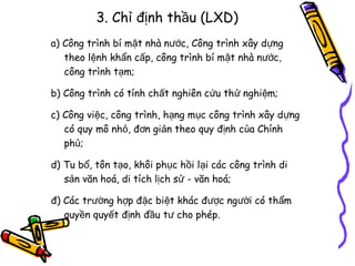 3. Chỉ định thầu (LXD)
a) Công trình bí mật nhà nước, Công trình xây dựng
theo lệnh khẩn cấp, công trình bí mật nhà nước,
công trình tạm;
b) Công trình có tính chất nghiên cứu thử nghiệm;
c) Công việc, công trình, hạng mục công trình xây dựng
có quy mô nhỏ, đơn giản theo quy định của Chính
phủ;
d) Tu bổ, tôn tạo, khôi phục hồi lại các công trình di
sản văn hoá, di tích lịch sử - văn hoá;
đ) Các trường hợp đặc biệt khác được người có thẩm
quyền quyết định đầu tư cho phép.

 