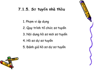 7.1.5. Sơ tuyể n nhà thầ u
1. Phạm vi áp dụng
2. Quy trình tổ chức sơ tuyển
3. Nội dung hồ sơ mời sơ tuyển
4. Hồ sơ dự sơ tuyển
5. Đánh giá hồ sơ dự sơ tuyển

 