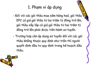 1. Phạm vi áp dụng
- Đối với các gói thầu mua sắm hàng hoá, gói thầu
EPC có giá gói thầu từ ba trăm tỷ đồng trở lên,
gói thầu xây lắp có giá gói thầu từ hai trăm tỷ
đồng trở lên phải được tiến hành sơ tuyển.
- Trường hợp cần áp dụng sơ tuyển đối với các gói
thầu không thuộc quy định như trên thì người
quyết định đầu tư quy định trong kế hoạch đấu
thầu.

 