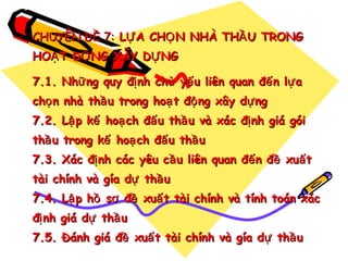 CHUYÊN ĐỀ 7: LỰ A CHỌ N NHÀ THẦ U TRONG
HOẠ T ĐỘ NG XÂY DỰ NG
7.1. Nhữ ng quy đị nh chủ yế u liên quan đế n lự a
chọ n nhà thầ u trong hoạ t độ ng xây dự ng
7.2. Lậ p kế hoạ ch đấ u thầ u và xác đị nh giá gói
thầ u trong kế hoạ ch đấ u thầ u
7.3. Xác đị nh các yêu cầ u liên quan đế n đề xuấ t
tài chính và gía dự thầ u
7.4. Lậ p hồ sơ đề xuấ t tài chính và tính toán xác
đị nh giá dự thầ u
7.5. Đánh giá đề xuấ t tài chính và gía dự thầ u

 