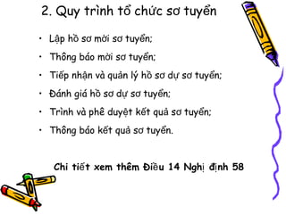 2. Quy trình tổ chức sơ tuyển
• Lập hồ sơ mời sơ tuyển;
• Thông báo mời sơ tuyển;
• Tiếp nhận và quản lý hồ sơ dự sơ tuyển;
• Đánh giá hồ sơ dự sơ tuyển;
• Trình và phê duyệt kết quả sơ tuyển;
• Thông báo kết quả sơ tuyển.
Chi tiế t xem thêm Điề u 14 Nghị đị nh 58

 