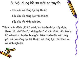3. Nội dung hồ sơ mời sơ tuyển
- Yêu cầu về năng lực kỹ thuật;
- Yêu cầu về năng lực tài chính;
- Yêu cầu về kinh nghiệm.
Tiêu chuẩn đánh giá hồ sơ dự sơ tuyển được xây dựng
theo tiêu chí "đạt", "không đạt" và cần được nêu trong
hồ sơ mời sơ tuyển, bao gồm tiêu chuẩn đối với từng
yêu cầu về năng lực kỹ thuật, về năng lực tài chính và
về kinh nghiệm.

 