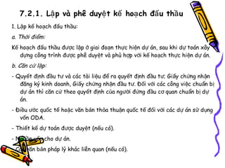 7.2.1. Lậ p và phê duyệ t kế hoạ ch đấ u thầ u
1. Lập kế hoạch đấu thầu:

a. Thời điểm:
Kế hoạch đấu thầu được lập ở giai đoạn thực hiện dự án, sau khi dự toán xây
dựng công trình được phê duyệt và phù hợp với kế hoạch thực hi ện d ự án.

b. Căn cứ lập:
- Quyết định đầu tư và các tài liệu để ra quyết định đầu t ư; Gi ấy ch ứng nh ận
đăng ký kinh doanh, Giấy chứng nhận đầu tư. Đối với các công việc chu ẩn b ị
dự án thì căn cứ theo quyết định của người đứng đầu cơ quan chu ẩn b ị d ự
án.
- Điều ước quốc tế hoặc văn bản thỏa thuận quốc tế đối với các dự án s ử d ụng
vốn ODA.
- Thiết kế dự toán được duyệt (nếu có).
- Nguồn vốn cho dự án.
- Các văn bản pháp lý khác liên quan (nếu có).

 