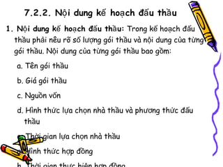 7.2.2. Nộ i dung kế hoạ ch đấ u thầ u
1. Nộ i dung kế hoạ ch đấ u thầ u: Trong kế hoạch đấu
thầu phải nêu rõ số lượng gói thầu và nội dung của từng
gói thầu. Nội dung của từng gói thầu bao gồm:
a. Tên gói thầu
b. Giá gói thầu
c. Nguồn vốn
d. Hình thức lựa chọn nhà thầu và phương thức đấu
thầu
e. Thời gian lựa chọn nhà thầu
g. Hình thức hợp đồng

 
