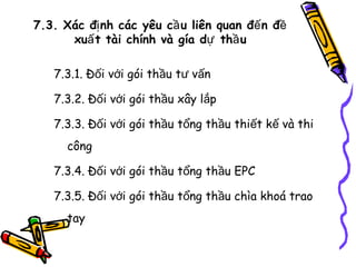 7.3. Xác đị nh các yêu cầ u liên quan đế n đề
xuấ t tài chính và gía dự thầ u
7.3.1. Đối với gói thầu tư vấn
7.3.2. Đối với gói thầu xây lắp
7.3.3. Đối với gói thầu tổng thầu thiết kế và thi
công
7.3.4. Đối với gói thầu tổng thầu EPC
7.3.5. Đối với gói thầu tổng thầu chìa khoá trao
tay

 