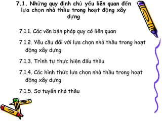 7.1. Nhữ ng quy đị nh chủ yế u liên quan đế n
lự a chọ n nhà thầ u trong hoạ t độ ng xây
dự ng
7.1.1. Các văn bản pháp quy có liên quan
7.1.2. Yêu cầu đối với lựa chọn nhà thầu trong hoạt
động xây dựng
7.1.3. Trình tự thực hiện đấu thầu
7.1.4. Các hình thức lựa chọn nhà thầu trong hoạt
động xây dựng
7.1.5. Sơ tuyển nhà thầu

 