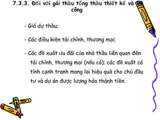 7.3.3. Đố i vớ i gói thầ u tổ ng thầ u thiế t kế và thi
công
- Giá dự thầu;
- Các điều kiện tài chính, thương mại;
- Các đề xuất ưu đãi của nhà thầu liên quan đến
tài chính, thương mại (nếu có); các đề xuất có
tính cạnh tranh mang lại hiệu quả cho chủ đầu
tư và dự án được lượng hóa thành tiền.

 