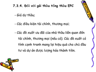 7.3.4. Đố i vớ i gói thầ u tổ ng thầ u EPC
- Giá dự thầu;
- Các điều kiện tài chính, thương mại;
- Các đề xuất ưu đãi của nhà thầu liên quan đến
tài chính, thương mại (nếu có); Các đề xuất có
tính cạnh tranh mang lại hiệu quả cho chủ đầu
tư và dự án được lượng hóa thành tiền.

 