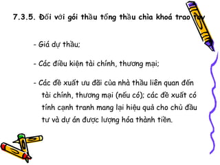 7.3.5. Đố i vớ i gói thầ u tổ ng thầ u chìa khoá trao tay
- Giá dự thầu;
- Các điều kiện tài chính, thương mại;
- Các đề xuất ưu đãi của nhà thầu liên quan đến
tài chính, thương mại (nếu có); các đề xuất có
tính cạnh tranh mang lại hiệu quả cho chủ đầu
tư và dự án được lượng hóa thành tiền.

 