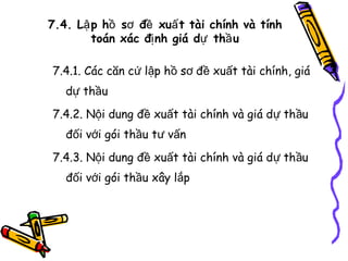 7.4. Lậ p hồ sơ đề xuấ t tài chính và tính
toán xác đị nh giá dự thầ u
7.4.1. Các căn cứ lập hồ sơ đề xuất tài chính, giá
dự thầu
7.4.2. Nội dung đề xuất tài chính và giá dự thầu
đối với gói thầu tư vấn
7.4.3. Nội dung đề xuất tài chính và giá dự thầu
đối với gói thầu xây lắp

 
