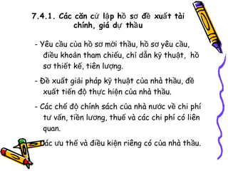 7.4.1. Các căn cứ lậ p hồ sơ đề xuấ t tài
chính, giá dự thầ u
- Yêu cầu của hồ sơ mời thầu, hồ sơ yêu cầu,
điều khoản tham chiếu, chỉ dẫn kỹ thuật, hồ
sơ thiết kế, tiên lượng.
- Đề xuất giải pháp kỹ thuật của nhà thầu, đề
xuất tiến độ thực hiện của nhà thầu.
- Các chế độ chính sách của nhà nước về chi phí
tư vấn, tiền lương, thuế và các chi phí có liên
quan.
- Các ưu thế và điều kiện riêng có của nhà thầu.

 