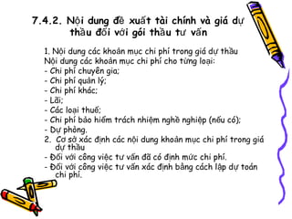 7.4.2. Nộ i dung đề xuấ t tài chính và giá dự
thầ u đố i vớ i gói thầ u tư vấ n
1. Nội dung các khoản mục chi phí trong giá dự thầu
Nội dung các khoản mục chi phí cho từng loại:
- Chi phí chuyên gia;
- Chi phí quản lý;
- Chi phí khác;
- Lãi;
- Các loại thuế;
- Chi phí bảo hiểm trách nhiệm nghề nghiệp (nếu có);
- Dự phòng.
2. Cơ sở xác định các nội dung khoản mục chi phí trong giá
dự thầu
- Đối với công việc tư vấn đã có định mức chi phí.
- Đối với công việc tư vấn xác định bằng cách l ập dự toán
chi phí.

 