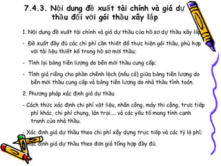 7.4.3. Nộ i dung đề xuấ t tài chính và giá dự
thầ u đố i vớ i gói thầ u xây lắ p
1. Nội dung đề xuất tài chính và giá dự thầu của h ồ s ơ d ự th ầu xây l ắp
- Đề xuất đầy đủ các chi phí cần thiết để thực hiện gói th ầu, phù h ợp
với tài liệu thiết kế trong hồ sơ mời thầu;
- Tính lại bảng tiên lượng do bên mời thầu cung cấp;
- Tính giá riêng cho phần chênh lệch (nếu có) giữa b ảng tiên l ượng do
bên mời thầu cung cấp và bảng tiên lượng do nhà th ầu tính toán.
2. Phương pháp xác định giá dự thầu
- Cách thức xác định chi phí vật liệu, nhân công, máy thi công, tr ực ti ếp
phí khác, chi phí chung, lán trại.... và các yếu t ố mang tính c ạnh
tranh của nhà thầu.
- Xác định giá dự thầu theo chi phí xây dựng trực tiếp và các t ỷ l ệ phí;
- Xác định giá dự thầu theo đơn giá tổng hợp đầy đủ.

 