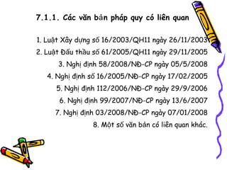 7.1.1. Các văn bả n pháp quy có liên quan
1. Luật Xây dựng số 16/2003/QH11 ngày 26/11/2003
2. Luật Đấu thầu số 61/2005/QH11 ngày 29/11/2005
3. Nghị định 58/2008/NĐ-CP ngày 05/5/2008
4. Nghị định số 16/2005/NĐ-CP ngày 17/02/2005
5. Nghị định 112/2006/NĐ-CP ngày 29/9/2006
6. Nghị định 99/2007/NĐ-CP ngày 13/6/2007
7. Nghị định 03/2008/NĐ-CP ngày 07/01/2008
8. Một số văn bản có liên quan khác.

 