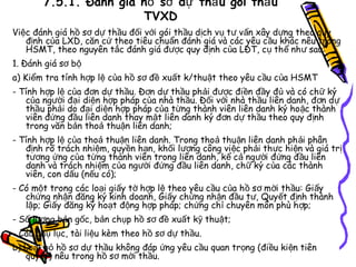 7.5.1. Đánh giá hồ sơ dự thầ u gói thầ u
TVXD
Việc đánh giá hồ sơ dự thầu đối với gói thầu dịch vụ tư vấn xây dựng theo quy
định của LXD, căn cứ theo tiêu chuẩn đánh giá và các yêu c ầu khác nêu trong
HSMT, theo nguyên tắc đánh giá được quy định của LĐT, cụ th ể nh ư sau:
1. Đánh giá sơ bộ
a) Kiểm tra tính hợp lệ của hồ sơ đề xuất k/thuật theo yêu c ầu c ủa HSMT
- Tính hợp lệ của đơn dự thầu. Đơn dự thầu phải được điền đầy đủ và có ch ữ ký
của người đại diện hợp pháp của nhà thầu. Đối với nhà thầu liên danh, đơn d ự
thầu phải do đại diện hợp pháp của từng thành viên liên danh ký ho ặc thành
viên đứng đầu liên danh thay mặt liên danh ký đơn dự th ầu theo quy đ ịnh
trong văn bản thoả thuận liên danh;
- Tính hợp lệ của thoả thuận liên danh. Trong thoả thu ận liên danh ph ải phân
định rõ trách nhiệm, quyền hạn, khối lượng công việc ph ải th ực hi ện và giá tr ị
tương ứng của từng thành viên trong liên danh, kể cả ng ười đứng đ ầu liên
danh và trách nhiệm của người đứng đầu liên danh, chữ ký c ủa các thành
viên, con dấu (nếu có);
- Có một trong các loại giấy tờ hợp lệ theo yêu cầu của h ồ s ơ m ời th ầu: Gi ấy
chứng nhận đăng ký kinh doanh, Giấy chứng nhận đầu tư, Quyết định thành
lập; Giấy đăng ký hoạt động hợp pháp; chứng ch ỉ chuyên môn phù h ợp;
- Số lượng bản gốc, bản chụp hồ sơ đề xuất kỹ thuật;
- Các phụ lục, tài liệu kèm theo hồ sơ dự thầu.
b) Loại bỏ hồ sơ dự thầu không đáp ứng yêu cầu quan trọng (đi ều ki ện tiên
quyết) nêu trong hồ sơ mời thầu.

 