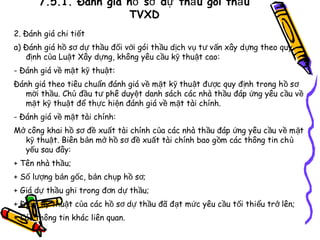 7.5.1. Đánh giá hồ sơ dự thầ u gói thầ u
TVXD
2. Đánh giá chi tiết
a) Đánh giá hồ sơ dự thầu đối với gói thầu dịch vụ t ư v ấn xây d ựng theo quy
định của Luật Xây dựng, không yêu cầu kỹ thuật cao:
- Đánh giá về mặt kỹ thuật:
Đánh giá theo tiêu chuẩn đánh giá về mặt kỹ thuật đ ược quy đ ịnh trong h ồ s ơ
mời thầu. Chủ đầu tư phê duyệt danh sách các nhà thầu đáp ứng yêu c ầu v ề
mặt kỹ thuật để thực hiện đánh giá về mặt tài chính.
- Đánh giá về mặt tài chính:
Mở công khai hồ sơ đề xuất tài chính của các nhà th ầu đáp ứng yêu c ầu v ề m ặt
kỹ thuật. Biên bản mở hồ sơ đề xuất tài chính bao g ồm các thông tin ch ủ
yếu sau đây:
+ Tên nhà thầu;
+ Số lượng bản gốc, bản chụp hồ sơ;
+ Giá dự thầu ghi trong đơn dự thầu;
+ Điểm kỹ thuật của các hồ sơ dự thầu đã đạt mức yêu cầu tối thiểu trở lên;
+ Các thông tin khác liên quan.

 
