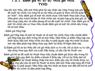 7.5.1. Đánh giá hồ sơ dự thầ u gói thầ u
TVXD
Sau khi mời thầu, bên mời thầu phải ký xác nh ận vào t ừng trang b ản g ốc h ồ s ơ
đề xuất tài chính của từng hồ sơ dự thầu và quản lý theo ch ế đ ộ qu ản lý h ồ
sơ "mật". Việc đánh giá về mặt tài chính được tiến hành theo b ản ch ụp, nhà
thầu phải chịu trách nhiệm về tính chính xác và phù h ợp giữa bản g ốc và
bản chụp cũng như về niêm phong hồ sơ đề xuất tài chính. Vi ệc đánh giá v ề
mặt tài chính căn cứ theo tiêu chuẩn đánh giá về m ặt tài chính nêu trong
hồ sơ mời thầu.
- Đánh giá tổng hợp:
Đánh giá tổng hợp về mặt kỹ thuật và về mặt tài chính theo tiêu chu ẩn đánh
giá tổng hợp quy định trong hồ sơ mời thầu. Nhà th ầu có điểm t ổng h ợp cao
nhất được bên mời thầu trình chủ đầu tư phê duyệt xếp th ứ nhất và đ ược
mời vào đàm phán hợp đồng theo quy định tại Điều 19 Nghị định này.
b) Đánh giá hồ sơ dự thầu đối với gói thầu dịch vụ tư vấn, kể cả dịch v ụ t ư v ấn
xây dựng theo quy định của Luật Xây dựng, có yêu cầu k ỹ thu ật cao:
Đánh giá hồ sơ đề xuất kỹ thuật theo tiêu chu ẩn đánh giá đ ược nêu trong h ồ
sơ mời thầu quy định tại điểm a khoản 2 Điều này. Hồ sơ dự thầu đạt s ố
điểm về mặt kỹ thuật không thấp hơn mức điểm yêu cầu tối thiểu được coi
là đáp ứng yêu cầu về mặt kỹ thuật và được bên mời th ầu x ếp h ạng đ ể trình
chủ đầu tư phê duyệt. Nhà thầu xếp thứ nhất s ẽ được m ời đến để m ở h ồ s ơ
đề xuất tài chính và đàm phán hợp đồng.

 