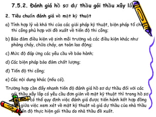 7.5.2. Đánh giá hồ sơ dự thầ u gói thầ u xây lắ p
2. Tiêu chuẩ n đánh giá về mặ t kỹ thuậ t
a) Tính hợp lý và khả thi của các giải pháp kỹ thuật, biện pháp t ổ chức
thi công phù hợp với đề xuất về tiến độ thi công;
b) Bảo đảm điều kiện vệ sinh môi trường và các điều kiện khác như
phòng cháy, chữa cháy, an toàn lao động;
c) Mức độ đáp ứng các yêu cầu về bảo hành;
d) Các biện pháp bảo đảm chất lượng;
đ) Tiến độ thi công;
e) Các nội dung khác (nếu có).
Trường hợp cần đẩy nhanh tiến độ đánh giá hồ sơ dự thầu đối với các
gói thầu xây lắp có yêu cầu đơn giản về mặt kỹ thuật thì trong h ồ sơ
mời thầu có thể quy định việc đánh giá được tiến hành kết hợp đ ồng
thời giữa việc xem xét về mặt kỹ thuật và giá dự thầu của nhà thầu
với tiến độ thực hiện gói thầu do nhà thầu đề xuất.

 