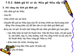7.5.2. Đánh giá hồ sơ dự thầ u gói thầ u xây lắ p
3. Nộ i dung xác đị nh giá đánh giá
- Xác định giá dự thầu;
- Sửa lỗi;
- Hiệu chỉnh các sai lệch;
- Chuyển đổi giá dự thầu (sau sửa lỗi và hiệu chỉnh sai lệch) sang m ột
đồng tiền chung (nếu có) để làm căn cứ xác định giá đánh giá;
- Đưa các chi phí về một mặt bằng để xác định giá đánh giá, bao g ồm:
+ Các điều kiện về mặt kỹ thuật như: tiến độ thực hiện; chí phí qu ản
lý, vận hành, duy tu, bảo dưỡng, tuổi thọ công trình và các yếu t ố
kỹ thuật khác tùy theo từng gói thầu cụ thể;
+ Điều kiện tài chính, thương mại;
+ Ưu đãi trong đấu thầu quốc tế (nếu có);
+ Các yếu tố khác.

 